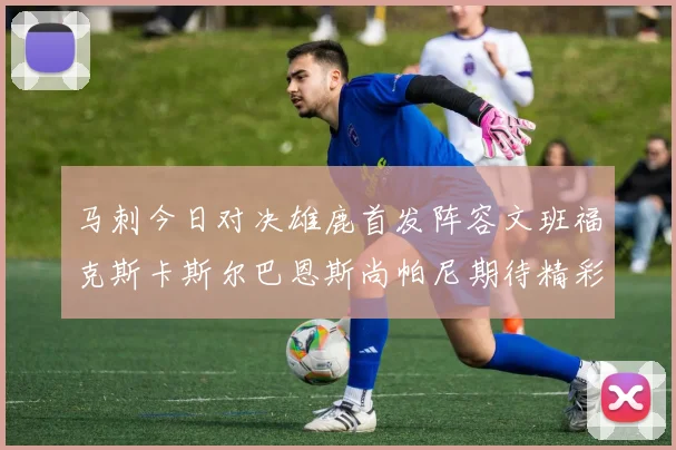 马刺今日对决雄鹿首发阵容文班福克斯卡斯尔巴恩斯尚帕尼期待精彩表现