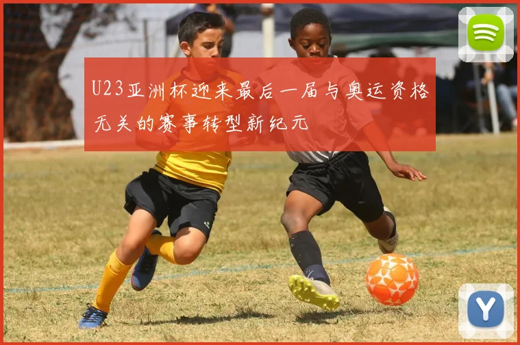 U23亚洲杯迎来最后一届与奥运资格无关的赛事转型新纪元