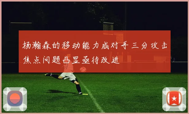 杨瀚森的移动能力成对手三分攻击焦点问题凸显亟待改进