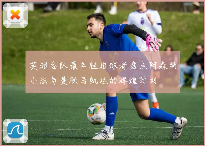 英超各队最年轻进球者盘点阿森纳小法与曼联马凯达的辉煌时刻