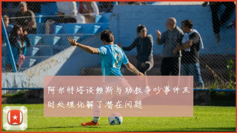 阿尔特塔谈赖斯与助教争吵事件及时处理化解了潜在问题
