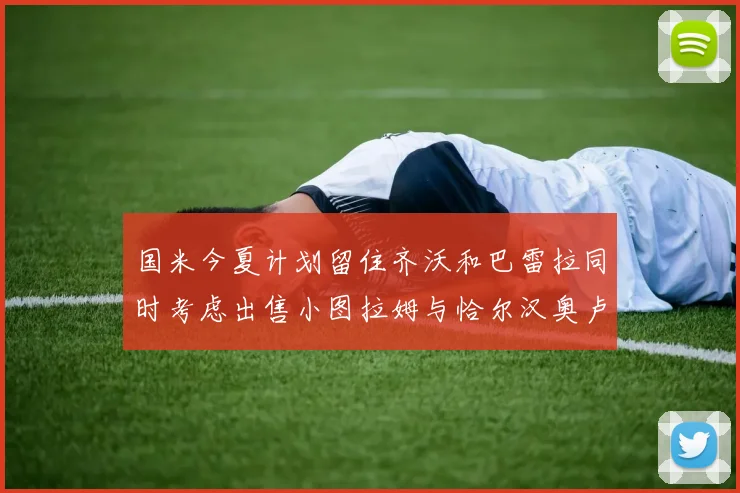 国米今夏计划留住齐沃和巴雷拉同时考虑出售小图拉姆与恰尔汉奥卢