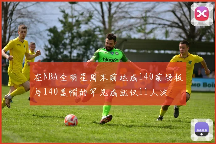 在NBA全明星周末前达成140前场板与140盖帽的罕见成就仅11人次