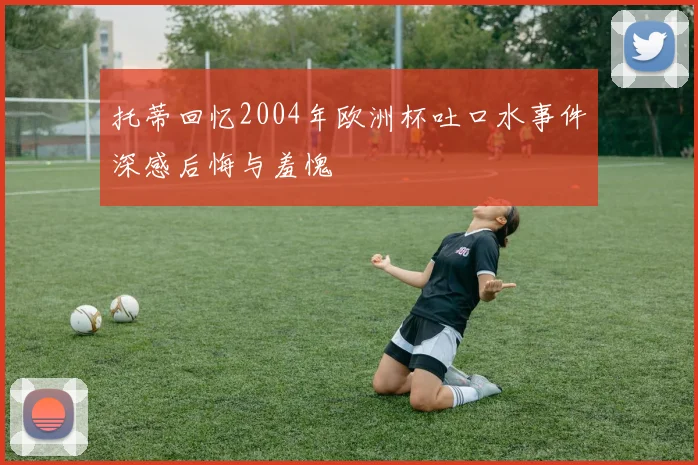 托蒂回忆2004年欧洲杯吐口水事件深感后悔与羞愧