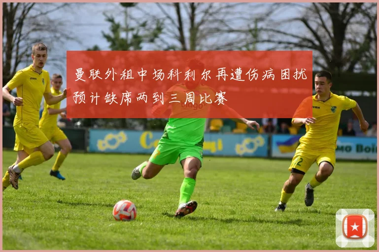 曼联外租中场科利尔再遭伤病困扰预计缺席两到三周比赛