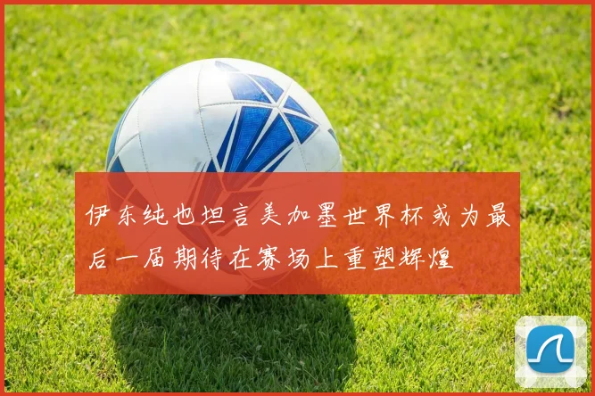 伊东纯也坦言美加墨世界杯或为最后一届期待在赛场上重塑辉煌
