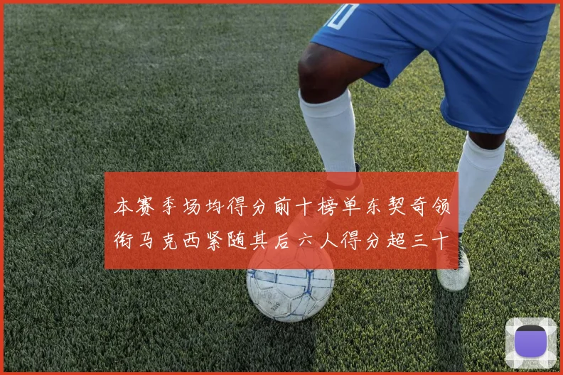 本赛季场均得分前十榜单东契奇领衔马克西紧随其后六人得分超三十