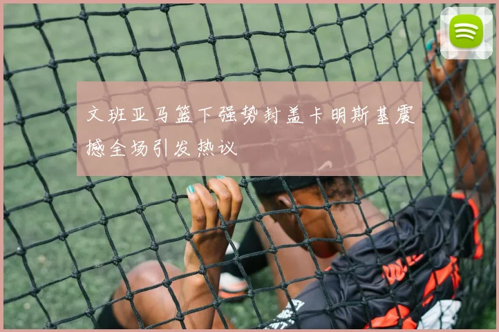 文班亚马篮下强势封盖卡明斯基震撼全场引发热议
