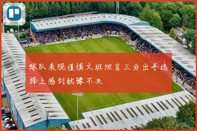 球队表现谨慎文班坦言三分出手选择上感到犹豫不决