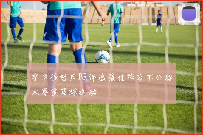 霍华德怒斥BR评选最佳阵容不公称未尊重篮球运动