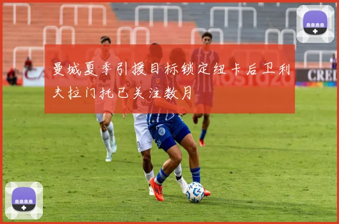 曼城夏季引援目标锁定纽卡后卫利夫拉门托已关注数月