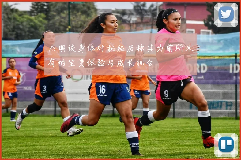 杰明谈身体对抗经历称其为前所未有的宝贵体验与成长机会