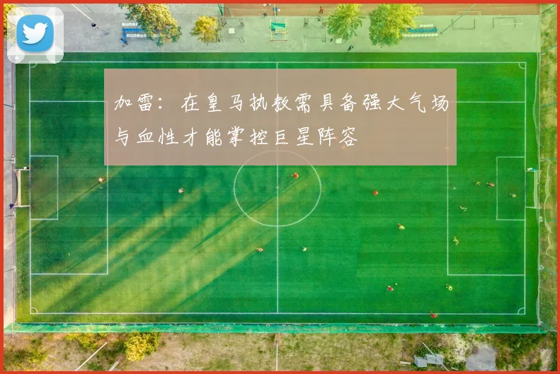 加雷：在皇马执教需具备强大气场与血性才能掌控巨星阵容
