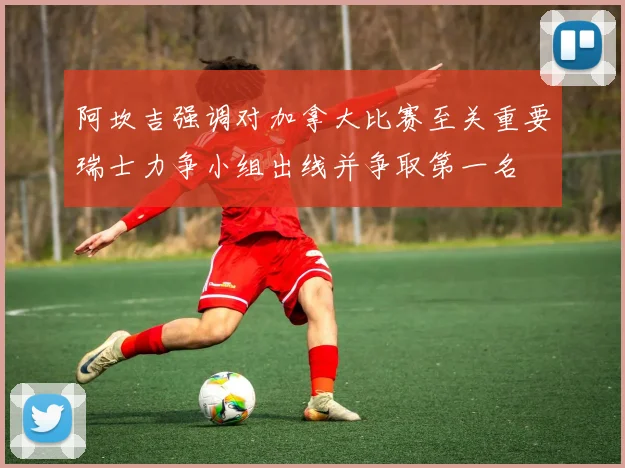 阿坎吉强调对加拿大比赛至关重要瑞士力争小组出线并争取第一名
