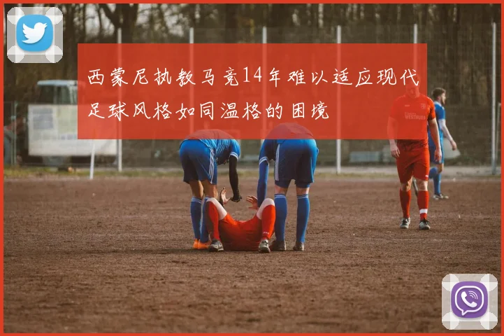 西蒙尼执教马竞14年难以适应现代足球风格如同温格的困境