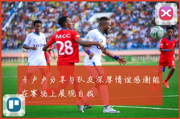 卡卢卢分享与队友深厚情谊感谢能在赛场上展现自我