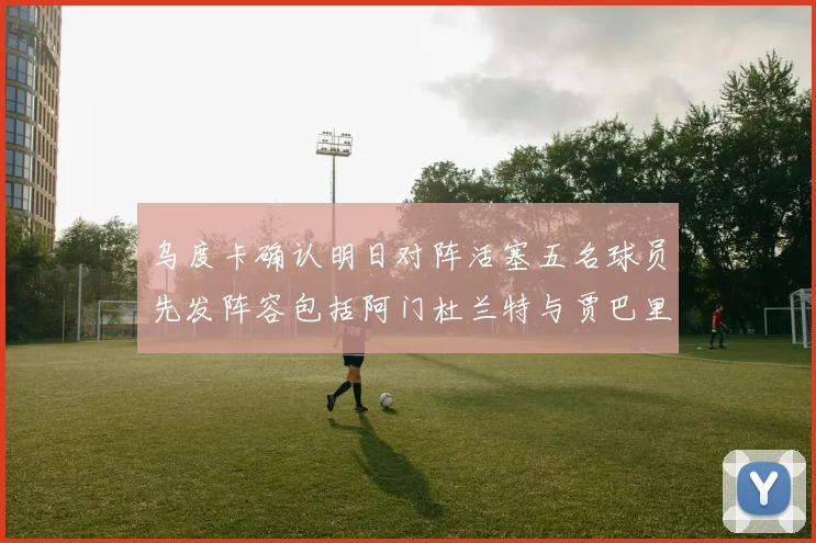 乌度卡确认明日对阵活塞五名球员先发阵容包括阿门杜兰特与贾巴里申京亚当斯
