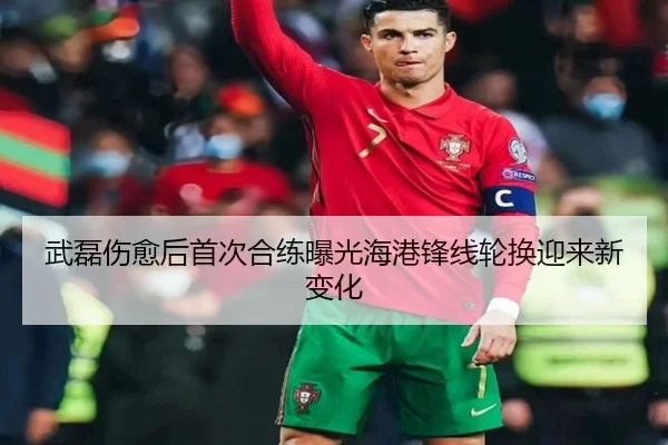 武磊伤愈后首次合练曝光海港锋线轮换迎来新变化